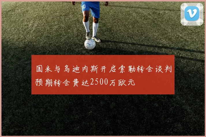 国米与乌迪内斯开启索勒转会谈判预期转会费达2500万欧元