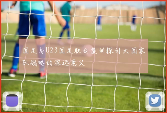 国足与U23国足联合集训探讨大国家队战略的深远意义