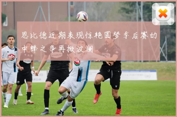 恩比德近期表现惊艳圆梦季后赛的中锋之争再掀波澜