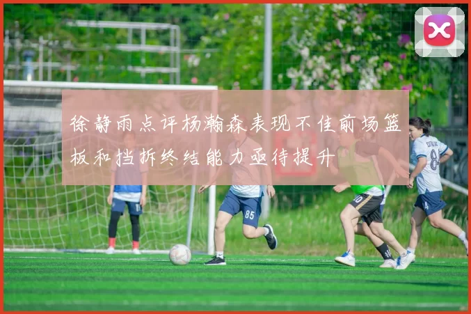 徐静雨点评杨瀚森表现不佳前场篮板和挡拆终结能力亟待提升