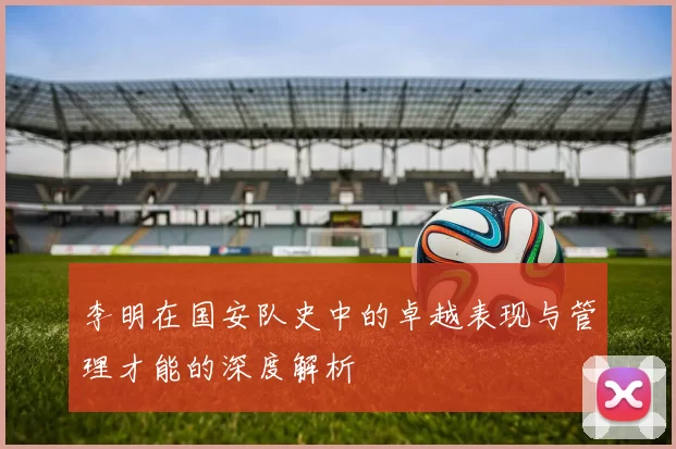 李明在国安队史中的卓越表现与管理才能的深度解析