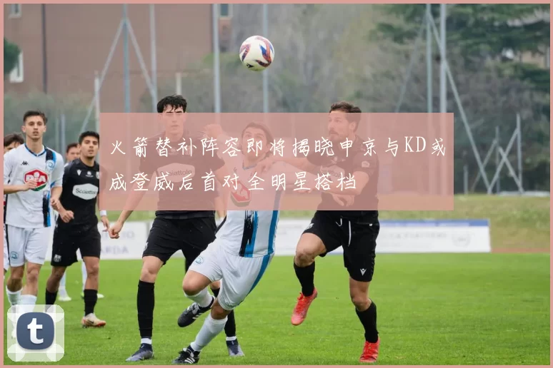 火箭替补阵容即将揭晓申京与KD或成登威后首对全明星搭档