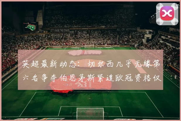 英超最新动态：切尔西几乎无缘第六名争夺伯恩茅斯紧追欧冠资格仅差三分