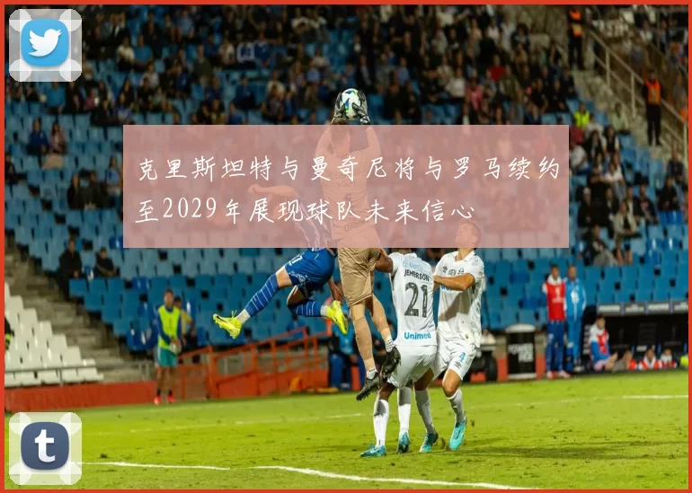 克里斯坦特与曼奇尼将与罗马续约至2029年展现球队未来信心