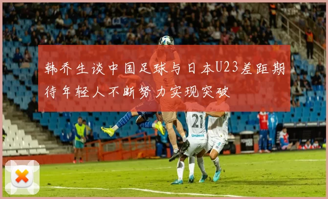 韩乔生谈中国足球与日本U23差距期待年轻人不断努力实现突破