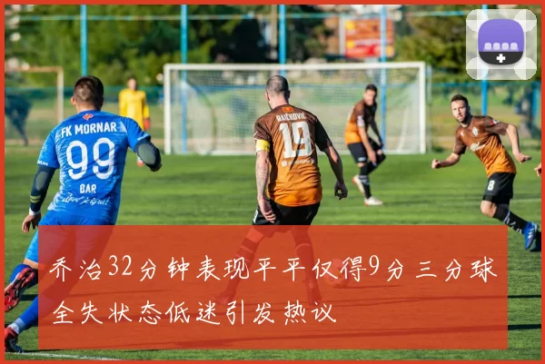 乔治32分钟表现平平仅得9分三分球全失状态低迷引发热议