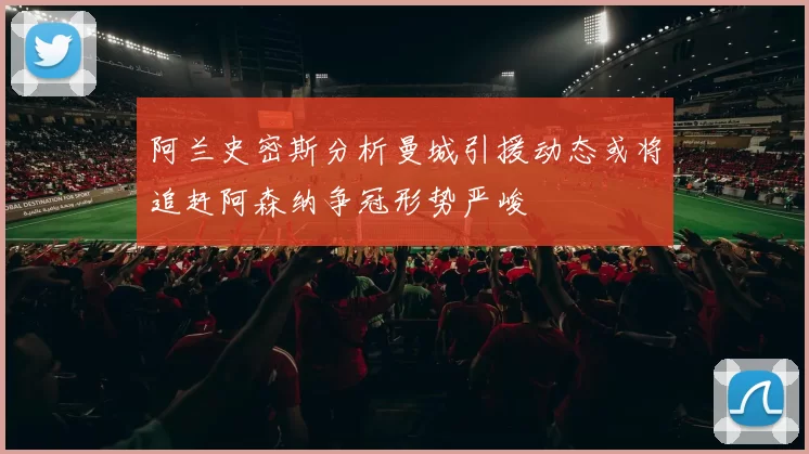 阿兰史密斯分析曼城引援动态或将追赶阿森纳争冠形势严峻